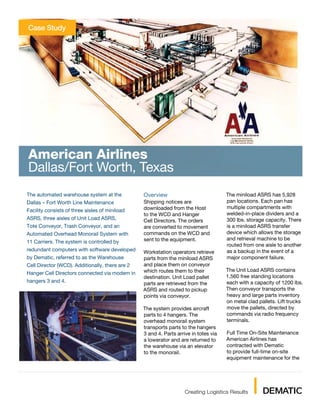 Case Study




American Airlines
Dallas/Fort Worth, Texas
The automated warehouse system at the            Overview                             The miniload ASRS has 5,928
Dallas – Fort Worth Line Maintenance             Shipping notices are                 pan locations. Each pan has
                                                 downloaded from the Host             multiple compartments with
Facility consists of three aisles of miniload
                                                 to the WCD and Hanger                welded-in-place dividers and a
ASRS, three aisles of Unit Load ASRS,            Cell Directors. The orders           300 lbs. storage capacity. There
Tote Conveyor, Trash Conveyor, and an            are converted to movement            is a miniload ASRS transfer
Automated Overhead Monorail System with          commands on the WCD and              device which allows the storage
                                                 sent to the equipment.               and retrieval machine to be
11 Carriers. The system is controlled by
                                                                                      routed from one aisle to another
redundant computers with software developed      Workstation operators retrieve       as a backup in the event of a
by Dematic, referred to as the Warehouse         parts from the miniload ASRS         major component failure.
Cell Director (WCD). Additionally, there are 2   and place them on conveyor
                                                 which routes them to their           The Unit Load ASRS contains
Hanger Cell Directors connected via modem in
                                                 destination. Unit Load pallet        1,560 free standing locations
hangers 3 and 4.                                 parts are retrieved from the         each with a capacity of 1200 lbs.
                                                 ASRS and routed to pickup            Then conveyor transports the
                                                 points via conveyor.                 heavy and large parts inventory
                                                                                      on metal clad pallets. Lift trucks
                                                 The system provides aircraft         move the pallets, directed by
                                                 parts to 4 hangers. The              commands via radio frequency
                                                 overhead monorail system             terminals.
                                                 transports parts to the hangers
                                                 3 and 4. Parts arrive in totes via   Full Time On-Site Maintenance
                                                 a lowerator and are returned to      American Airlines has
                                                 the warehouse via an elevator        contracted with Dematic
                                                 to the monorail.                     to provide full-time on-site
                                                                                      equipment maintenance for the
 
