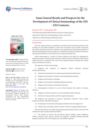 Some General Results and Prospects for the
Development of Clinical Immunology of the XIX
- XXI Centuries
Zemskov VM1,2
* and Zemskov AM3
1
AV Vishnevsky National Medical Research Center of Surgery, Russia
2
Department of Research and Development at Face control, USA
3
Department of Microbiology of Burdenko, Russia
Crimson Publishers
Wings to the Research
Letter to Editor
*Corresponding author: Vladimir M Zem-
skov, AV Vishnevsky National Medical Re-
search Center of Surgery, Moscow, 115998,
Bolshaya Serpukhovskaya 27, Russia
Submission: November 08, 2019
Published: November 22, 2019
Volume 3 - Issue 5
How to cite this article: Zemskov VM,
Zemskov A. Some General Results and
Prospects for the Development of Clin-
ical Immunology of the XIX - XXI Cen-
turies. Nov Appro in Can Study. 3(5).
NACS.000575.2019.
DOI: 10.31031/NACS.2019.03.000575
Copyright@ Vladimir M Zemskov, This
article is distributed under the terms of
the Creative Commons Attribution 4.0
International License, which permits
unrestricted use and redistribution
provided that the original author and
source are credited.
ISSN: 2637-773X
307Novel Approaches in Cancer Study
Introduction
Since the student audience is generally very limited and the materials presented in the
textbooks are not widely available to a wide circle of members of the scientific community,
the authors decided to present for attention some purely general fundamental problems of
clinical immunology that are presented in our textbooks for students of medical universities.
The proposed materials are borrowed from our student textbooks [1,2].
Clinical immunology is a branch of clinical medicine that studies the pathogenesis,
diagnosis, treatment, and prevention of diseases, which are based on disorders of the immune
system functions or conditions that cause severe impaired immune reactivity that require
special treatment (correction).
The objectives of clinical immunology:
1)	 Diagnosis and treatment of congenital immune deficiency (primary
immunodeficiencies).
2)	 Detection and treatment of secondary (acquired) immunodeficiencies.
3)	 Diagnosis and treatment of somatic immunopathological disorders.
4)	 Diagnosis and treatment of allergies.
5)	 Diagnosis and treatment of lymphoproliferative diseases.
6)	 Diagnosis and treatment of autoimmune diseases.
7)	 Immunogenetic selection of a pair of donor-recipient, the creation of immune
chimeras.
8)	 Diagnosis of immune disorders in cancer pathology and their therapy.
9)	 Detection of immune defects and their targeted elimination.
10)	 Diagnosis and treatment of immune reproductive disorders. These include
pregnancy, lactation, infertility, menopause.
11)	 Development of innovative technological methods for the fine diagnosis of
12)	 cellular, tissue and organ disorders, immune vectors for targeted drug transport.
Over the short history of scientific immunology, approximately 100 years, has led to the
realization of major practical medical problems.
A.	 The creation of vaccines and vaccinations against smallpox, rabies, diphtheria,
anthrax, pertussis, polio, tetanus, measles, gas gangrene, including drinking especially
dangerous infections. By 1978, smallpox was successfully eradicated.
 