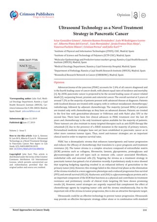 Ultrasound Technology as a Novel Treatment
Strategy in Pancreatic Cancer
Iciar Gonz�lez G�mez1
, Antonio Ramos Fern�ndez1
, Luis M Rodr�guez-Loren-
zo2
, Alberto Pinto del Corral1
, Luis Hern�ndez1
, Jes�s Frutos D�az-Alejo3
,
Vanessa Pach�n Olmos4
, Cristian Perna5
and Julie Earl3,6
*
1
Institute of Physical and Information Technologies (ITEFI), CSIC, Madrid, Spain
2
Institute of Science and Technology of Polymers (ICTP-CSIC), Madrid, Spain
3
Molecular Epidemiology and Predictive tumor markers group, Ram�n y Cajal Health Research
Institute (IRYCIS), Madrid, Spain
4
Medical Oncology Department, Ram�n y Cajal University Hospital, Madrid, Spain
5
Department of Pathology, Ram�n y Cajal Health Research Institute (IRYCIS), Madrid, Spain
6
Biomedical Research Network in Cancer (CIBERONC), Madrid, Spain
Opinion
Adenocarcinoma of the pancreas (PDAC) accounts for 2.4% of all cancers diagnosed and
is the fourth leading cause of cancer death, with almost equal rates of incidence and mortality
[1]. By 2030, pancreatic cancer is projected to be the second leading cause of cancer-related
death [2], surpassing breast, prostate and colorectal cancer. The overall survival at 5 years of
around 7.2% as the majority of patients present with advanced disease at diagnosis. Patients
with localized disease are treated with surgery, with or without neoadjuvant chemotherapy/
radiotherapy, followed by adjuvant chemotherapy. The majority (around 80%) of patients
are treated only with chemotherapy as they have an advanced disease. Patients are treated
in the first line with gemcitabine-abraxane or Folfirinox and with Naliri plus 5FU in the
second line. There have been few clinical advances in PDAC treatment over the last 20
years and chemotherapy is the only treatment option available for the majority of patients.
These tumours are also resistant to many targeted therapies such as anti-EGFR therapy like
cetuximab [3] due to the presence of a KRAS mutation in the majority of primary tumors.
Personalized medicine strategies have not yet been established in pancreatic cancer as in
other more common tumour types. Thus, novel anti-tumour strategies are an important
clinical need in order to improve survival rates.
PDAC has a desmoplastic stroma that enhances tumorigenesis and tumor progression
and reduces the efficacy of chemotherapy that translates to a poor prognosis and treatment
resistance [4]. The tumor stroma is a complex structure composed of extracellular matrix
(ECM) proteins such as collagens, fibronectin, laminin, glycoproteins, proteoglycans and
glycosaminoglycans and cell types such as immune cells, cancer associated fibroblasts,
endothelial cells and neuronal cells [5]. Targeting the stroma as a treatment strategy in
pancreatic tumors has gained a lot of attention recently. A preliminary study in mice showed
that targeting hedgehog signaling resulted in an enhanced delivery of gemcitabine to the
primary tumor [4,6]. However, this strategy failed in the clinical trial phase as the elimination
of the stroma resulted in a more aggressive phenotype and a reduced progression free survival
(PFS) and overall survival (OS) [4]. Hyaluronic acid (HA) is a glycosaminoglycan protein and is
an important component of the ECM that functions as a physical and contributes to treatment
resistance and preliminary results of clinical trials targeting HA have shown promising
results [4]. However, novel strategies are urgently required that complement the effect of
chemotherapy agents by targeting tumor cells and the stroma simultaneously. Due to the
important role of the stroma in tumor progression, this is also an attractive therapeutic target.
Ultrasounds could be an effective technology to prevent tumor progression. Ultrasounds
may provide an effective therapeutic strategy, either alone or in combination with standard
Crimson Publishers
Wings to the Research
Opinion
*Corresponding author: Julie Earl, Medi-
cal Oncology Department, Ram�n y Cajal
Health Research Institute (IRYCIS), Car-
retera Colmenar Km 9,100. 28034. Madrid,
Spain, Email:
Submission: June 12, 2019
Published: June 17, 2019
Volume 2 - Issue 5
How to cite this article: Iciar G, Antonio
R, Luis M R, Alberto P, Luis H. Ultrasound
Technology as a Novel Treatment Strategy
in Pancreatic Cancer. Nov Appro in Can
Study. 2(5). NACS.000550.2019.
DOI: 10.31031/NACS.2019.02.000550
Copyright@ Julie Earl, This article is
distributed under the terms of the Creative
Commons Attribution 4.0 International
License, which permits unrestricted use
and redistribution provided that the
original author and source are credited.
ISSN: 2637-773X
233Novel Approaches in Cancer Study
 