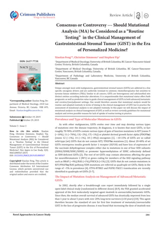 Consensus or Controversy --- Should Mutational
Analysis (MA) be Considered as a “Routine
Testing” in the Clinical Management of
Gastrointestinal Stromal Tumor (GIST) in the Era
of Personalized Medicine?
Xiaolan Feng1
*, Christine Simmons2
and Stephen Yip3
1
Department of Medical Oncology, University of British Columbia, BC Cancer-Vancouver Island
Center, Victoria, British Columbia, Canada
2
Department of Medical Oncology, University of British Columbia, BC Cancer-Vancouver
Center, Vancouver, British Columbia, Canada.
3
Department of Pathology and Laboratory Medicine, University of British Columbia,
Vancouver, BC Canada
Prevalence and Type of Molecular Mutations in GISTs
As with other malignancies, GISTs evolve over time and may develop various types
of mutations over the disease trajectory. At diagnosis, it is known that most GISTs, in fact
roughly 70-90% of GISTs contain various types of gain of function mutations in KIT (exons 9
(~10%), 11 (~70%), 13(~2%), 17(~1%)) or platelet derived growth factor alpha (PDGFRα)
(exons 12 (~1%), 14 (~1%), 18 (~8%)) oncogenes [1]. ~10-15% of GISTs are so called
wild-type (wt) GISTs that do not contain KIT/ PDGFRα mutations [1]. About 20-40% of wt
GISTs overexpress insulin growth factor 1 receptor (IGF1R) and have loss of expression of
the succinate dehydrogenase complex either due to mutations in one of four SDH subunits
(SDHA/SDHB/SDHC/SDHD) or promoter hypermethylation of SDHC collectively defined
as SDH-deficient GISTs [2]. The rest of wt GISTs may contain alterations affecting the gene
for neurofibromatosis 1 (NF1) or genes coding for members of the RAS signaling pathway
such as BRAF (~4%)/RAS (<1%)/PIK3CA (<1%) [3]. GISTs that do not contain mutations in
KIT/PDGFRα/RAS pathway/SDH mutations are referred as quadruple wt GISTs, likely in the
range of ~5% in prevalence [4]. ETV6-NTRK3 and FGFR1-TACC1 translocation are recently
identified in quadruple wt GISTs [5-7].
The Impact of Mutation Analysis on Management of Advanced/Metastatic
GISTs
In 2002, shortly after a breakthrough case report immediately followed by a single
open-label clinical study (randomized to different doses) [8,9], the FDA granted accelerated
approval of the first molecularly targeted agent imatinib in unresectable/metastatic GISTs.
Since then, the median overall survival of advanced GISTs has drastically improved from less
than 1 year to about 5 years with over 20% long-term survivors (≥10 years) [10]. This agent
therefore became the standard of care for first line treatment of metastatic/unresectable
GIST. In the face of progressive disease, it was found that increasing the dose of imatinib was
Crimson Publishers
Wings to the Research
Review Article
*Corresponding author: Xiaolan Feng, De-
partment of Medical Oncology, 2410 Lee
Avenue, Victoria, BC, Canada V8R 6V5,
Email:
Submission: October 19, 2019
Published: October 29, 2019
Volume 3 - Issue 3
How to cite this article: Xiaolan
Feng, Christine Simmons, Stephen Yip.
Consensus or Controversy --- Should
Mutational Analysis (MA) be Considered
as a “Routine Testing” in the Clinical
Management of Gastrointestinal Stromal
Tumor (GIST) in the Era of Personalized
Medicine?. Nov Appro in Can Study. 3(4).
NACS.000567.2019.
DOI: 10.31031/NACS.2019.03.000567
Copyright@ Xiaolan Feng, This article is
distributed under the terms of the Creative
Commons Attribution 4.0 International
License, which permits unrestricted use
and redistribution provided that the
original author and source are credited.
ISSN: 2637-773X
284
Novel Approaches in Cancer Study
Abstract
Unique amongst most solid malignancies, gastrointestinal stromal tumors (GISTs) are addicted to a few
specific oncogenic drivers and are uniformly resistant to cytotoxic chemotherapeutics but sensitive to
tyrosine kinase inhibitors (TKIs). Similar to all cancers, GISTs are heterogenous and subclassified into
distinct entities according molecular alterations. It is unquestionable that mutational status offers both
prognostic as well as predictive value to guide clinical management of GISTs in both advanced/metastatic
and curative/(neo)adjuvant settings. One would therefore assume that mutational analysis would be
routine and adopted routinely in terms of timing in the clinical management of GIST, but in practice the
assessment of mutational analysis is not adopted routinely. In this paper we will discuss the impact of
mutational analysis on clinical management of GIST, as well as review currently guidelines for mutational
analysis and review possible reasons for lack of uptake of routine testing in practice.
 