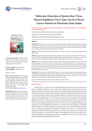 Molecular Detection of Epstein Barr Virus,
Human Papilloma Virus Types 16,18 in Breast
Cancer Patients in Khartoum State Sudan
Israa M Osman1
, Abdel Rahim M El Hussein2
, Isam M Elkhidir3
, Azza Babiker2
and Khalid A Enan2
*
1
University of Medical Sciences and Technology, Sudan
2
Department of Virology Central Laboratory, Sudan
3
Department of Microbiology and Parasitology, Sudan3
Crimson Publishers
Wings to the Research
Research Article
*Corresponding author: Khalid A Enan,
Department of Virology Central Laborato-
ry, Ministry of High Education and Scientif-
ic Research, Khartoum, Sudan
Submission: November 20, 2019
Published: December 09, 2019
Volume 4 - Issue 1
How to cite this article: Israa M Osman,
Abdel Rahim M El Hussein, Isam M Elkh-
idir, Azza Babiker, Khalid A Enan. Mo-
lecular Detection of Epstein Barr Virus,
Human Papilloma Virus Types 16,18 in
Breast Cancer Patients in Khartoum State
Sudan. Nov Appro in Can Study. 4(1).
NACS.000576.2019.
DOI: 10.31031/NACS.2019.04.000576
Copyright@ Khalid A Enan, This article is
distributed under the terms of the Creative
Commons Attribution 4.0 International
License, which permits unrestricted use
and redistribution provided that the
original author and source are credited.
ISSN: 2637-773X
310
Novel Approaches in Cancer Study
Abstract
Background: Breast cancer is the most common among female, constituting about 18% of all female
cancers, with 1.7 million new cases reported in the world each year. Recently some studies reported
that approximately 18% of cancer cases can be linked to infectious agents including viruses particularly
Human Papilloma Virus (HPV) and Epstein Barr virus (EBV).
Objective: Molecular detection of EBV and HPV types 16 and 18 in breast cancer patients in Khartoum
State, Sudan.
Methods: Paraffin embedded blocks of tumor specimen from 70 Sudanese patients with breast cancer
were collected from Omdurman teaching Hospital, Sudan, during the period from March to June 2018.
PCR was used to investigate the presence of EBV and HPV type 16, 18 viruses in these specimens.
Results: The results show that eight out of 70 patients were positive for EBV virus (11.4%) Of these
positive patients, 3(4.2%) were 30-50, 3(4.2%) were 51-80 and 2(2.8%) were 81-100 years old,
respectively. Seven out of the 70 patients were positive for HPV type 18(10%). Of these positive patients,
5 (7.1%) were 30-50years old and 2 (2.9%) were 50-80 years old. None of the patients were found
positive for HPV type 16. No significant differences were found between age groups as regards infection
by EBV or HPV type 18 viruses.
Conclusion: The incidence of EBV and HPV types 18 in breast cancer patients in Khartoum State was
documented through the molecular detection of these two virus’s DNA. Detection of EBV and HPV type18
using PCR was established. Generally, these findings are useful for future studies since there is little
information available about of EBV and HPV types 16, 18 in Sudan.
Keywords: EBV and HPV16,18; Breast Cancer; Khartoum State; Sudan
Introduction
Breast cancer is a type of cancer originating from breast tissue, most commonly from
the inner lining of milk ducts or the lobules that supply the ducts with milk [1]. The size,
stage, rate of growth, and other characteristics of the tumor determine the kinds of treatment.
Treatment may include surgery, drugs (hormonal therapy and chemotherapy), radiation and/
or immunotherapy [2]. Many factors including radiation, chemicals and viruses, have been
found to induce human cancer [3]. Viral factors are the most important class of the infectious
agents associated with human cancers [4]. It was estimated that 17-20 % of the worldwide
incidence of cancers was attributable to a viral etiology [5]. Infections with oncogenic viruses
have been investigated as possible risk factors for a breast cancer aetiology including mouse
mammary tumor virus (MMTV), Epstein-Barr virus (EBV) and human papilloma virus (HPV)
especially types 16, 18, and 33; however, their presice role is not clear. EBV was the first human
virus to be directly implicated in carcinogenesis. Epstein Barr virus; a common infection
affecting over 90% of the world’s population is one of the viruses that have some unclear and
controversial points over its ability to trigger the development of certain tumors [6] such as
Burkett’s lymphoma, nasopharyngeal carcinoma, Hodgkin’s disease, gastric carcinoma and
post-transplant lymphoproliferative disease [7].
 