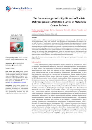The Immunosuppressive Significance of Lactate
Dehydrogenase (LDH) Blood Levels in Metastatic
Cancer Patients
Paolo Lissoni*, Giorgio Porro, Gianmaria Borsotti, Alessio Tosatto and
Giuseppe Di Fede
Institute of Biological Medicine, Milan, Italy
Crimson Publishers
Wings to the Research
Short Communication
*Corresponding author: Paolo Lissoni, In-
stitute of Biological Medicine, Milan, Italy
Submission: February 25, 2020
Published: March 05, 2020
Volume 4 - Issue 2
How to cite this article: Paolo Lissoni,
Giorgio Porro, Gianmaria Borsotti, Alessio
Tosatto, Giuseppe Di Fede. The Immuno-
suppressive Significance of Lactate Dehy-
drogenase (LDH) Blood Levels in Meta-
static Cancer Patients. Nov Appro in Can
Study.4(2). NACS.000583.2020.
DOI: 10.31031/NACS.2020.04.000583
Copyright@ Paolo Lissoni. This article is
distributed under the terms of the Creative
Commons Attribution 4.0 International
License, which permits unrestricted use
and redistribution provided that the
original author and source are credited.
ISSN: 2637-773X
347
Novel Approaches in Cancer Study
Introduction
Lactate dehydrogenase (LDH) is a metabolic enzyme expressed by several tissues, which
catalyzes the interconversion of pyruvate and lactate during glycolysis and gluconeogenesis
[1]. Many cancers have higher levels of LDH than normal tissues [1,2]. Finally, the evidence
of increased LDH serum levels have appeared to play a negative prognostic significance in
terms of both survival time [1] and resistance to chemotherapy and radiotherapy [2]. It is
also known that cancer cells are characterized by an enhanced glucose uptake, glycolysis,
and lactate production. A large amount of pyruvate in cancer cells is converted into lactate
by LDH [2]. Moreover, the excess of lactate transported out of the cytoplasm may influence
the microenvironment and promote interactions between cancer cells and stromal cells
with their tumor growth factors, which allows an increased cell invasion and migration [1-
3]. LDH was one of the first tumor biomarkers provided by prognostic significance to be
introduced into clinical practice. More recentlly, another fundamental biomarker has been
identified, consisting of the lymphocyte-to-monocyte ratio (LMR), since the evidence of
abnormally low values of LMR has appeared to predict a poor prognosis, being associated
with a lower survival and a less response to the various antitumor therapies [4]. This finding
is not surprising by taking into consideration that lymphocytes are the main cells involved
in tumor cell destruction [5,6], and that monocyte count has been proven to reflect cancer-
related inflammatory status and the activation of the macrophage system [7,8], as well as
tumor macrophage infiltration and activation of the regulatory T lymphocytes [9], which
represent the main cells reponsible for the suppression of the antitumor immunity [10-12].
Generally, the negative prognostic significance of LDH is explained in terms of a correlation to
tumor mass and extension [1,2]. However, because of the influence of lactate on the metabolic
activity of most cells, including lymphocytes, the evidence of abnormally high levels of LDH
could also induce an altered immune function, producing an immunosuppressive status. On
these bases, a preliminary study was performed, in an attempt to evaluate which relationships
may exist between LDH serum levels and LMR in a group of metastatic cancer patients.
Abstract
In addition to the well-known negative prognostic significance of the abnormally high blood levels of
lactate dehydrogenase LDH in most neoplasms, more recently it has been shown that the evidence of ab-
normally low values of lymphocyte-to-monocyte ratio (LMR) may also predict a poor prognosis in human
tumors. On these bases, a preliminary study was carried out to evaluate which relationship may occur be-
tween LMR and LDH levels in metastatic cancer patients. The study included 100 metastatic solid tumor
patients. Breast, lung and gastrointestinal tract tumors were the neoplasms most frequent in our patients.
Patients with high LDH levels showed significantly lower values of LMR. Since the occurrence of low LMR
values is the expression of an immunosuppressive status, the association between LDH high levels and
low LMR values would suggest that LDH may predict a poor prognosis in metastatic cancer not only by
reflecting tumor extension, but also for its potential immunosuppressive status.
Keywords: Biomarkers; Immunosuppression; Lactate dehydrogenase; Lymphocyte to monocyte ratio;
Tumor markers
 