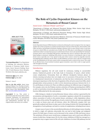 The Role of Cyclin-Dependent Kinases on the
Metastasis of Breast Cancer
Annie Leow1
, Chikezie O Madu2
and Yi Lu3
*
1
Departments of Biology and Advanced Placement Biology, White Station High School,
Memphis, TN 38117, USA, Email: andreanaleow@gmail.com
2
Departments of Biology and Advanced Placement Biology, White Station High School,
Memphis, TN 38117, USA, Email: maduco@scsk12.org
3
Department of Pathology and Laboratory Medicine, University of Tennessee Health Science
Center, Memphis, TN 38163, USA, Email: ylu@uthsc.edu
Crimson Publishers
Wings to the Research
Review Article
*Correspondingauthor:Yi Lu, Department
of Pathology and Laboratory Medicine,
University of Tennessee Health Science
Center, Cancer Research Building, Room
258, 19 South Manassas Street, Memphis,
TN 38163, USA, Email: ylu@uthsc.edu
Submission: April 01, 2020
Published: May 08, 2020
Volume 4 - Issue 4
How to cite this article: Annie Leow,
Chikezie O Madu, Yi Lu. The Role of Cyclin-
Dependent Kinases on the Metastasis of
Breast Cancer. 4(4). NACS.000594. 2020.
DOI: 10.31031/NACS.2020.04.000594
Copyright@ Yi Lu. This article is
distributed under the terms of the Creative
Commons Attribution 4.0 International
License, which permits unrestricted use
and redistribution provided that the
original author and source are credited.
ISSN: 2637-773X
Introduction
Without regulation, the cell cycle would be continuous, leading to uncontrolled
mitosis. Undeterred growth in the body leads to formations of tumors, which further
create complications. Fortunately, there are different checkpoints between phases of
mitosis, meaning each phase does not simply occur in succession of the previous one. This
is a fundamental characteristic of eukaryotes, one that has been evolutionarily conserved,
showing its importance to life. One form of regulation of the cell cycle comes from CDKs, which
phosphorylate certain proteins in order to drive downstream processes between the G1, S,
G2, and M phases of mitosis [1]. There are different pathways for different ways of regulation.
For example, entry into the M phase involves activation of M phase promoting factor (MPF),
as well as inactivation of protein phosphatases [2]. These are two different mechanisms that
function differently but for the same purpose.
CDKs belong to a family of serine/threonine kinases whose activity is governed by the
accumulation and degradation of cyclin, a noncatalytic regulatory subunit [3]. Accumulation
allows association of cyclin to the protein kinase, activating it, while degradation allows
termination of the activity. The significance of such a control over the cell cycle was implicated
in a study on fission yeast and cell division, where the CDK/cyclin complex Cdc2 was
genetically analyzed and shown to play a part in the timing of mitosis [4]. Unsurprisingly, the
deregulation of such pathways can lead to a variety of complications, including breast cancer.
A major cause of cancer is the uncontrolled proliferation of cells leading to tumor clonality,
in which a single cell replicates abnormally; this can lead to both benign and malignant
tumors [5]. Both types of tumors can be discussed in the context of CDKs and breast cancer.
The metastasis of breast cancer would mean a malignant tumor and is much more difficult to
remove locally than a benign tumor [5]. For this reason, inhibition of CDKs has emerged as a
prospective way to regain control of the cell cycle. Inhibition of certain CDK pathways has led
Abstract
Cyclin-Dependent kinases (CDKs) function in mitosis by allowing the cycle to progress from one stage to
another due to their properties as a family of protein kinases. Because of this function, abnormalities with
CDKs can lead to uncontrolled cell division, leading to diseases such as cancer. Breast cancer is one form
of cancer in which CDKs are a prevalent area of study. The role CDKs play in controlling and coordinating
cell division makes it an important process to understand in breast cancer and, specifically, the metastasis
of breast cancer. Lack of controlled CDK function could allow the cancer to spread to other parts of the
body, leading to metastasis. Inhibiting CDK activity is an area of interest in searching for ways to treat
breast cancer, especially once it has spread to the point where tumors cannot be surgically removed.
Investigating these pathways and the effects of CDK inhibition on breast cancer cells has revealed much
on the reestablishment of cell cycle control, which consequently leads to control of the cancer. This could
be an effective form of non-localized treatment against metastatic cancer that is able to target specific
cells throughout the body.
Novel Approaches in Cancer Study 377
 