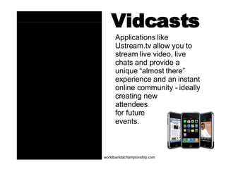 Vidcasts Applications like Ustream.tv allow you to stream live video, live chats and provide a unique “almost there” experience and an instant online community - ideally creating new  attendees  for future  events.   worldbaristachampionship.com 