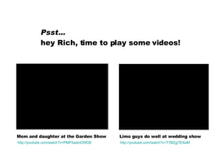 Psst…   hey Rich, time to play some videos! Mom and daughter at the Garden Show Limo guys do well at wedding show http: //youtube .com/watch? v=T7BZgjTEXeM http: //youtube .com/watch? v=PMP3aamOWDE 
