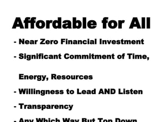 Affordable for All Near Zero Financial Investment Significant Commitment of Time,    Energy, Resources Willingness to Lead AND Listen Transparency Any Which Way But Top Down 
