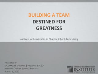 BUILDING A TEAM
                        DESTINED FOR
                          GREATNESS
              Institute for Leadership in Charter School Authorizing




PRESENTED BY
DR. JAMES N. GOENNER | PRESIDENT & CEO
NATIONAL CHARTER SCHOOLS INSTITUTE
AUGUST 9, 2012
 