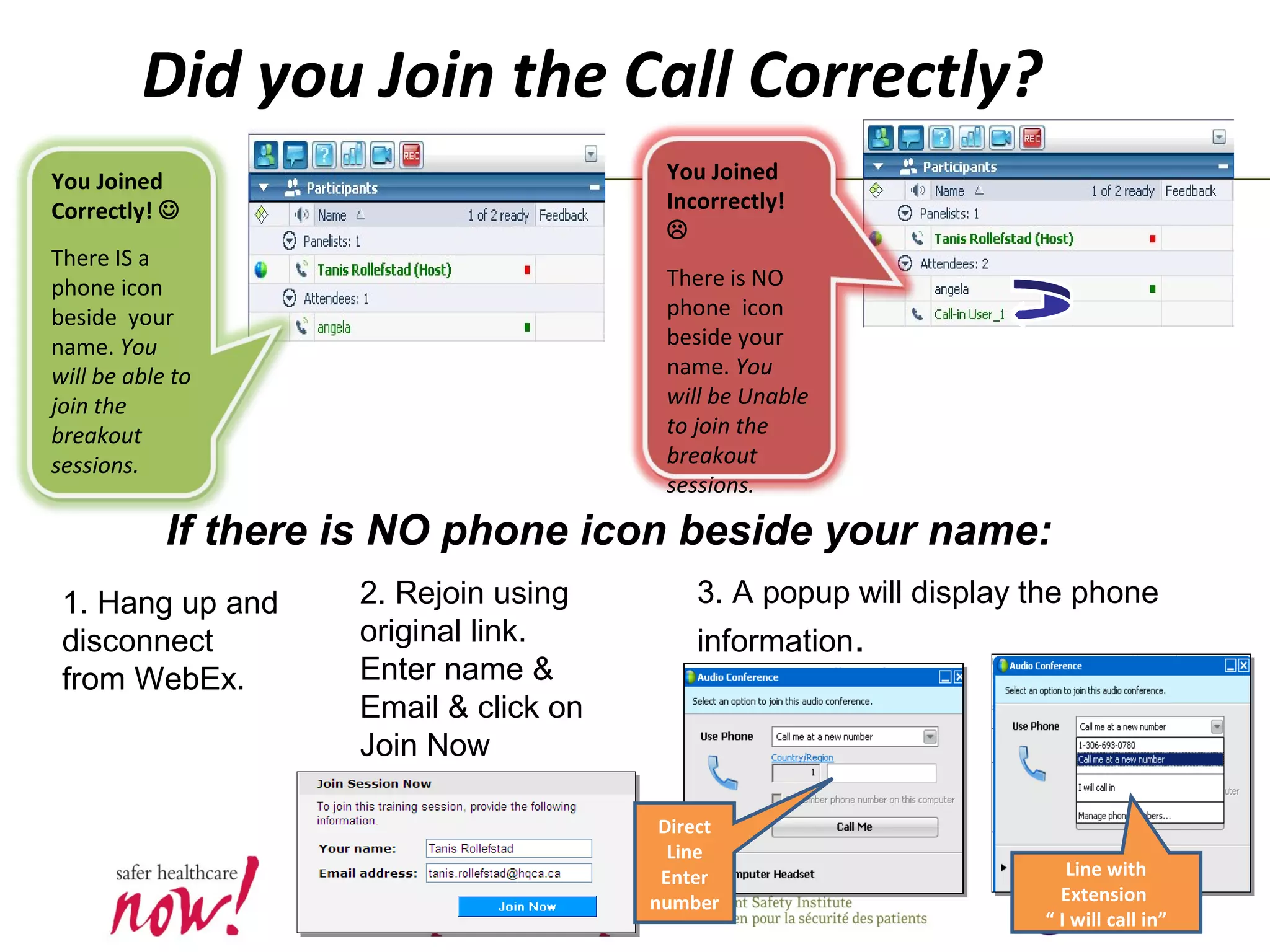 You Joined
Incorrectly!

There is NO
phone icon
beside your
name. You
will be Unable
to join the
breakout
sessions.
You Joined
Correctly! 
There IS a
phone icon
beside your
name. You
will be able to
join the
breakout
sessions.
Did you Join the Call Correctly?
If there is NO phone icon beside your name:
1. Hang up and
disconnect
from WebEx.
2. Rejoin using
original link.
Enter name &
Email & click on
Join Now
3. A popup will display the phone
information.
Direct
Line
Enter
number
Line with
Extension
“ I will call in”
 