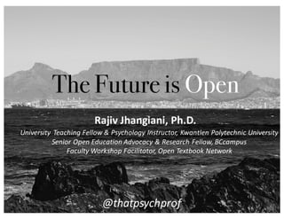 The Future is Open
University	
   Teaching	
  Fellow	
  &	
  Psychology	
  Instructor,	
  Kwantlen	
  Polytechnic	
  University
Senior	
  Open	
  Education	
  Advocacy	
  &	
  Research	
  Fellow,	
  BCcampus
Faculty	
  Workshop	
  Facilitator,	
  Open	
  Textbook	
  Network
Rajiv	
  Jhangiani,	
  Ph.D.
@thatpsychprof
 