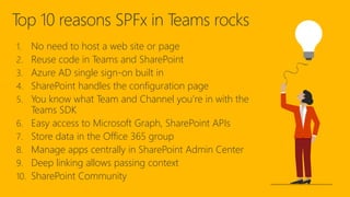 Top 10 reasons SPFx in Teams rocks
1. No need to host a web site or page
2. Reuse code in Teams and SharePoint
3. Azure AD single sign-on built in
4. SharePoint handles the configuration page
5. You know what Team and Channel you’re in with the
Teams SDK
6. Easy access to Microsoft Graph, SharePoint APIs
7. Store data in the Office 365 group
8. Manage apps centrally in SharePoint Admin Center
9. Deep linking allows passing context
10. SharePoint Community
 