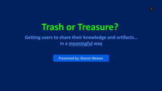 1
Trash or Treasure?
Getting users to share their knowledge and artifacts…
in a meaningful way
Presented by: Sharon Weaver
 
