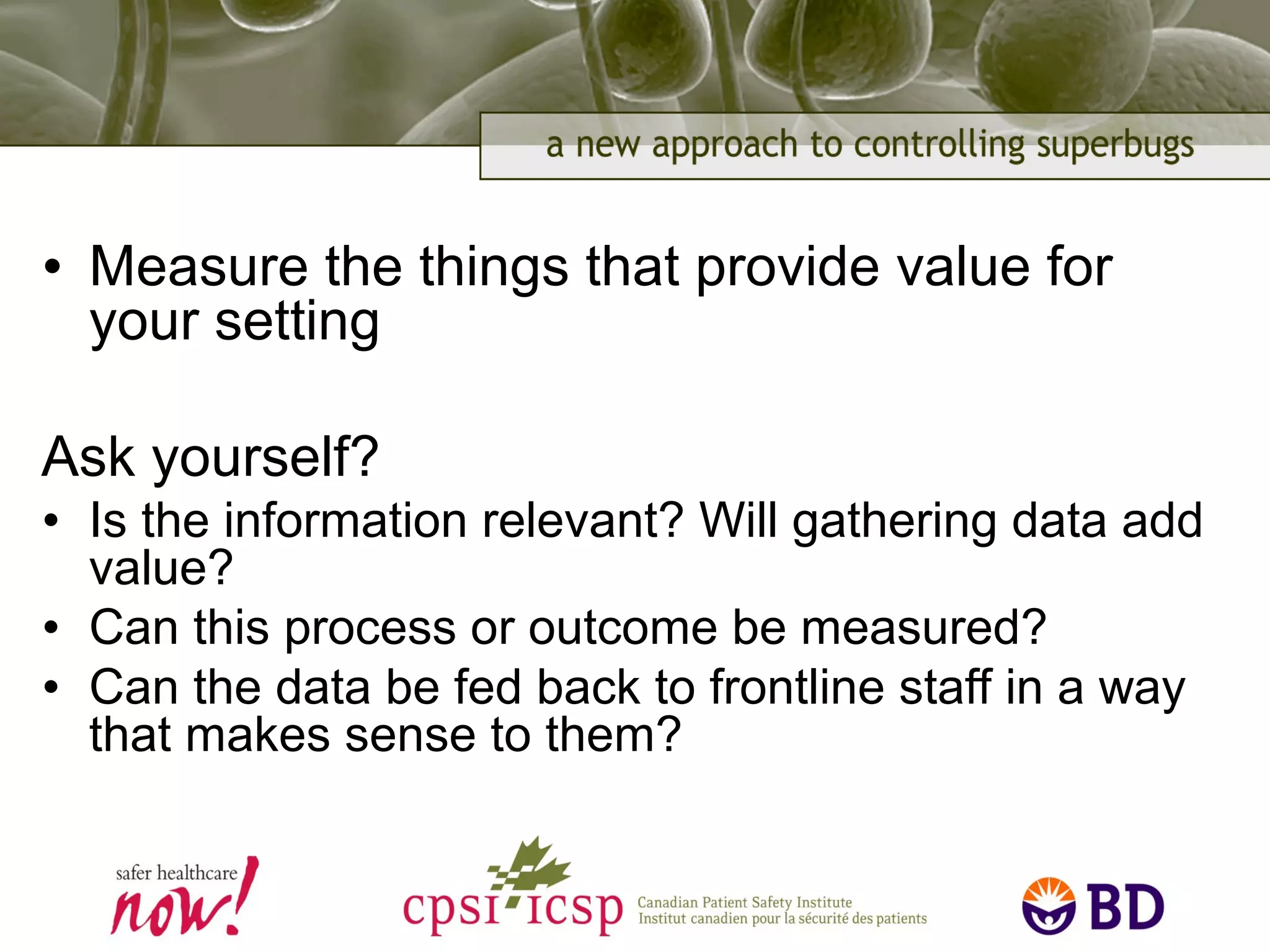 • Measure the things that provide value for
your setting
Ask yourself?
• Is the information relevant? Will gathering data add
value?
• Can this process or outcome be measured?
• Can the data be fed back to frontline staff in a way
that makes sense to them?
 
