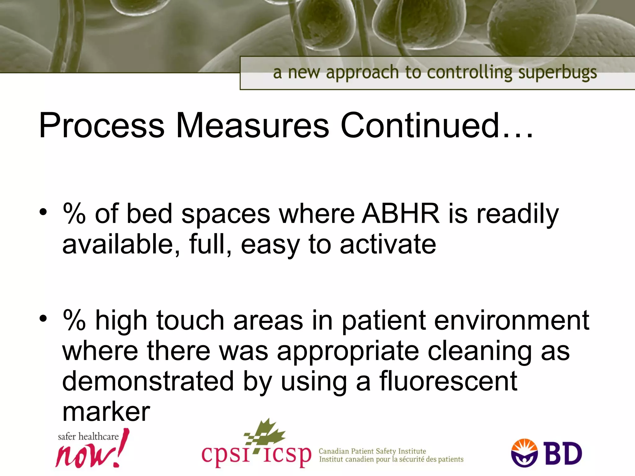 Process Measures Continued…
• % of bed spaces where ABHR is readily
available, full, easy to activate
• % high touch areas in patient environment
where there was appropriate cleaning as
demonstrated by using a fluorescent
marker
 