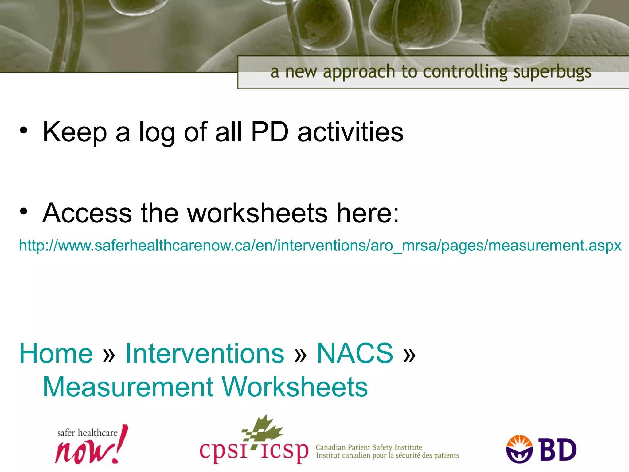 • Keep a log of all PD activities
• Access the worksheets here:
http://www.saferhealthcarenow.ca/en/interventions/aro_mrsa/pages/measurement.aspx
Home » Interventions » NACS »
Measurement Worksheets
 