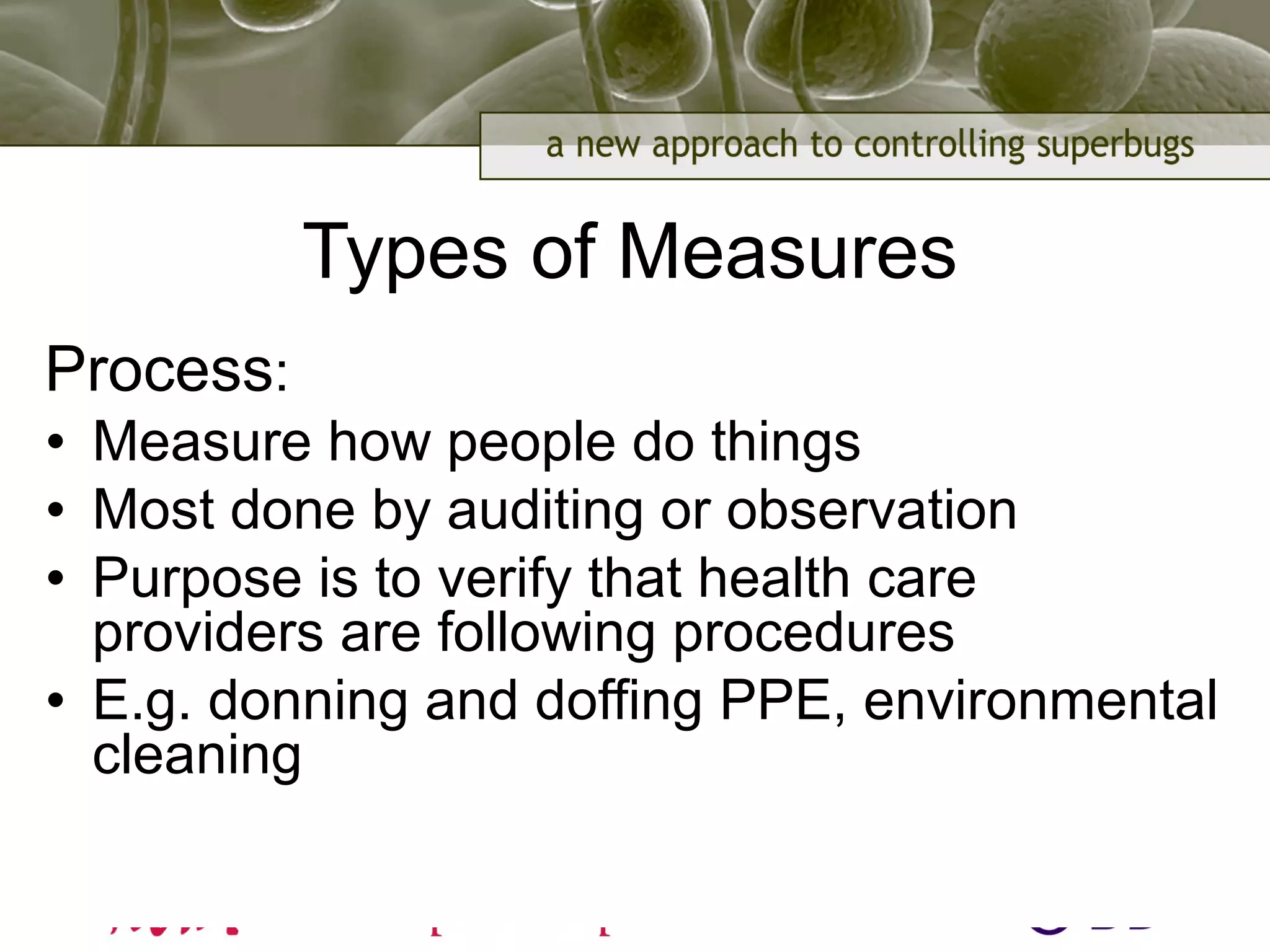 Types of Measures
Process:
• Measure how people do things
• Most done by auditing or observation
• Purpose is to verify that health care
providers are following procedures
• E.g. donning and doffing PPE, environmental
cleaning
 