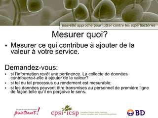 Mesurer quoi? Mesurer ce qui contribue à ajouter de la valeur à votre service. Demandez-vous: si l’information revêt une pertinence. La collecte de données contribuera-t-elle à ajouter de la valeur? si tel ou tel processus ou rendement est mesurable; si les données peuvent être transmises au personnel de première ligne de façon telle qu’il en perçoive le sens. 