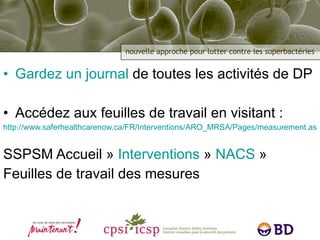 Gardez un journal  de toutes les activités de DP Accédez aux feuilles de travail en visitant : http://www.saferhealthcarenow.ca/FR/Interventions/ARO_MRSA/Pages/measurement.aspx SSPSM Accueil »  Interventions  »  NACS  »  Feuilles de travail des mesures 