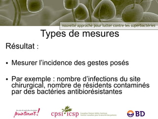 Types de mesures Résultat  : Mesurer l’incidence des gestes posés Par exemple : nombre d’infections du site chirurgical, nombre de résidents contaminés par des bactéries antibiorésistantes 