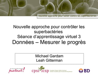 Nouvelle approche pour contrôler les superbactéries  Séance d’apprentissage virtuel 3 Données – Mesurer le progrès Michael Gardam Leah Gitterman 