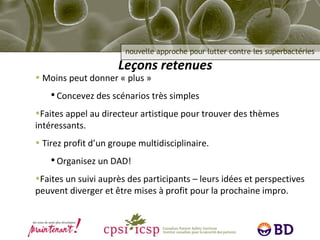 Leçons retenues Moins peut donner « plus » Concevez des scénarios très simples Faites appel au directeur artistique pour trouver des thèmes intéressants. Tirez profit d’un groupe multidisciplinaire. Organisez un DAD! Faites un suivi auprès des participants – leurs idées et perspectives peuvent diverger et être mises à profit pour la prochaine impro. 