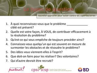 Le types de question À quoi reconnaissez-vous que le problème _____________ ciblé est présent? Quelle est votre façon, À VOUS, de contribuer efficacement à la résolution du problème? Qu’est-ce qui vous empêche de toujours procéder ainsi? Connaissez-vous quelqu’un qui est souvent en mesure de surmonter les obstacles et de résoudre le problème? Des idées vous viennent-elles à l’esprit? Que doit-on faire pour les réaliser? Des volontaires? Qui d’autre devrait être recruté? 