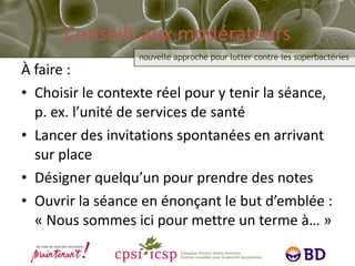 Conseils aux modérateurs À faire : Choisir le contexte réel pour y tenir la séance, p. ex. l’unité de services de santé Lancer des invitations spontanées en arrivant sur place Désigner quelqu’un pour prendre des notes Ouvrir la séance en énonçant le but d’emblée :  « Nous sommes ici pour mettre un terme à… » 