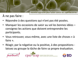 À ne pas faire : Répondre à des questions qui n’ont pas été posées. Manquer les occasions de saisir au vol les bonnes idées – consignez les actions que doivent entreprendre les participants. Vous retrouver, vous-même, avec une liste de choses « à faire ». Réagir, par la négative ou la positive, à des propositions - laissez au groupe la tâche de faire sa propre évaluation. 