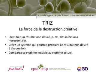 TRIZ   La force de la destruction créative Identifiez un résultat non désiré, p. ex., des infections nosocomiales. Créez un système qui pourrait produire ce résultat non désiré à chaque fois. Comparez ce système nuisible au système actuel. 