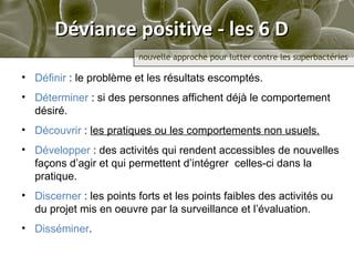 Déviance positive - les 6 D Définir  : le problème  et les résultats escomptés .  Déterminer  : si des personnes affichent déjà le comportement désiré.  Découvrir  :  les pratiques ou les comportements non usuels . Développer  :  des activités qui rendent accessibles de nouvelles façons d’agir et qui permettent d’intégrer  celles-ci dans la pratique .  Discerner  :  les points forts et les points faibles des activités ou du projet mis en oeuvre par la surveillance et l’évaluation. Disséminer . 