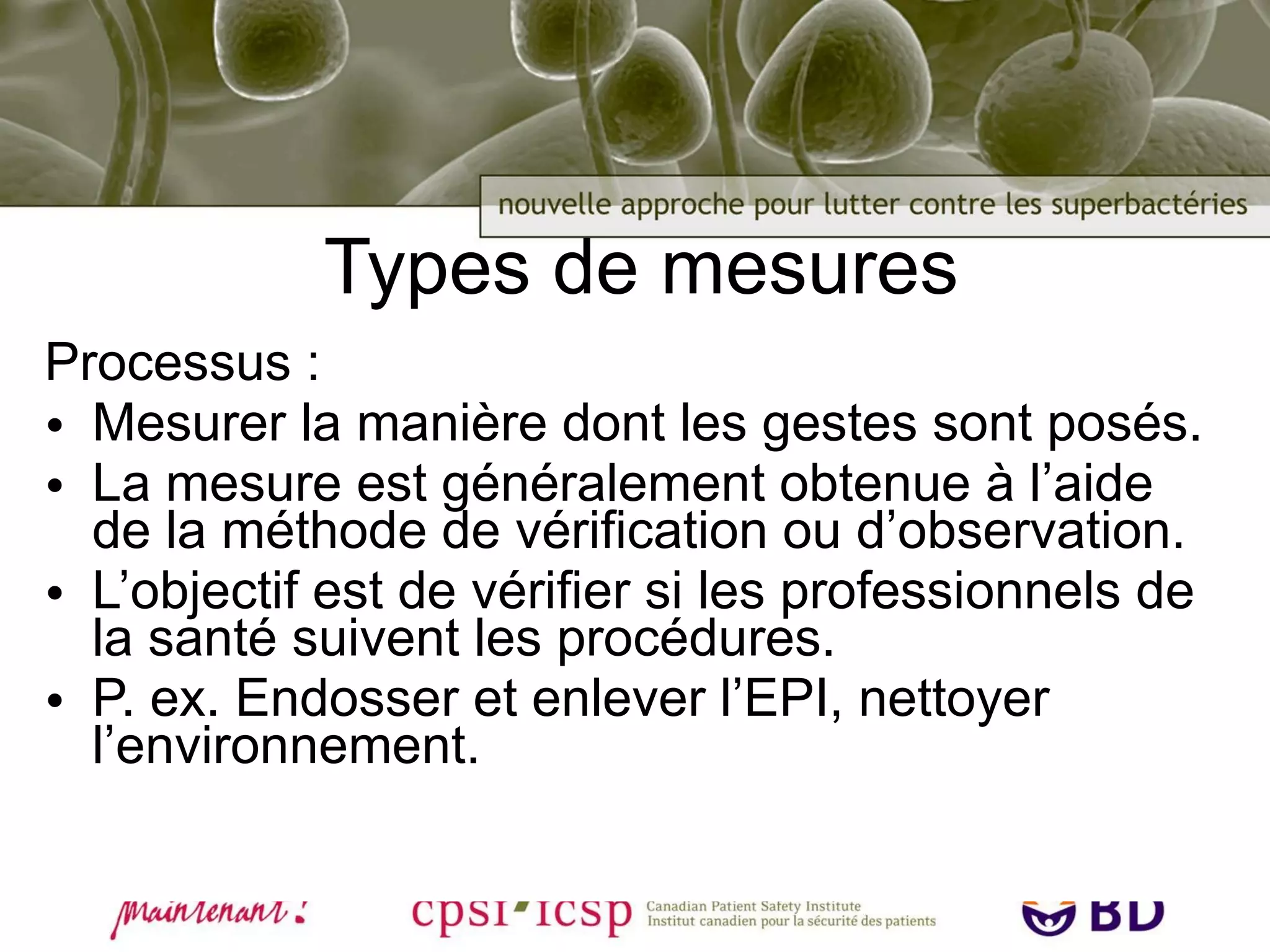 Types de mesures Processus : Mesurer la manière dont les gestes sont posés. La mesure est généralement obtenue à l’aide de la méthode de vérification ou d’observation. L’objectif est de vérifier si les professionnels de la santé suivent les procédures. P. ex. Endosser et enlever l’EPI, nettoyer l’environnement. 