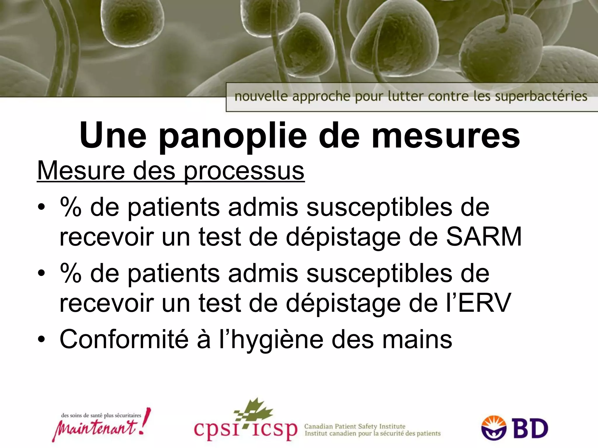 Une panoplie de mesures Mesure des processus % de patients admis susceptibles de recevoir un test de dépistage de SARM % de patients admis susceptibles de recevoir un test de dépistage de l’ERV Conformité à l’hygiène des mains 