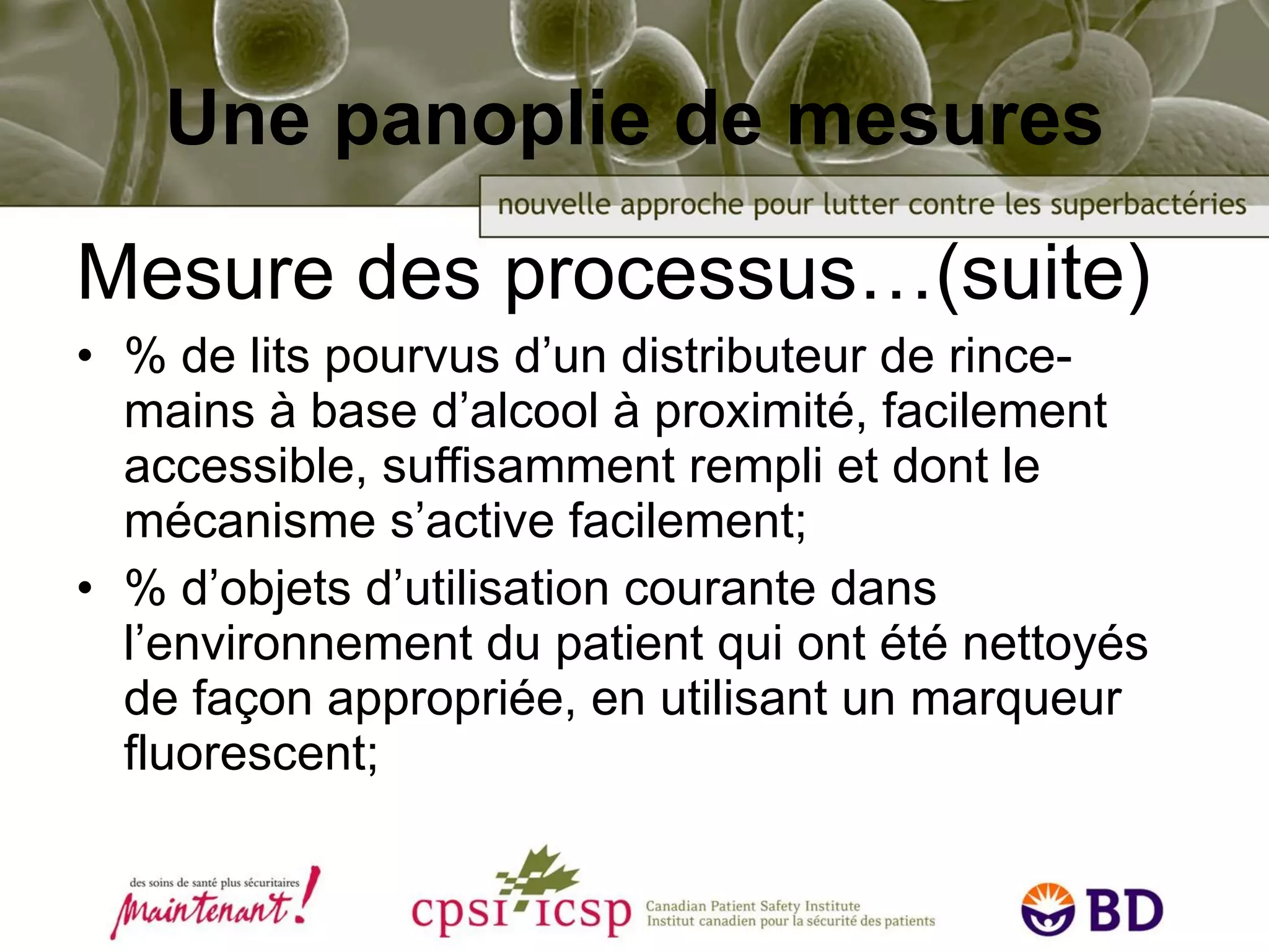 Une panoplie de mesures Mesure des processus…(suite) % de lits pourvus d’un distributeur de rince-mains à base d’alcool à proximité, facilement accessible, suffisamment rempli et dont le mécanisme s’active facilement;  % d’objets d’utilisation courante dans l’environnement du patient qui ont été nettoyés de façon appropriée, en utilisant un marqueur fluorescent; 