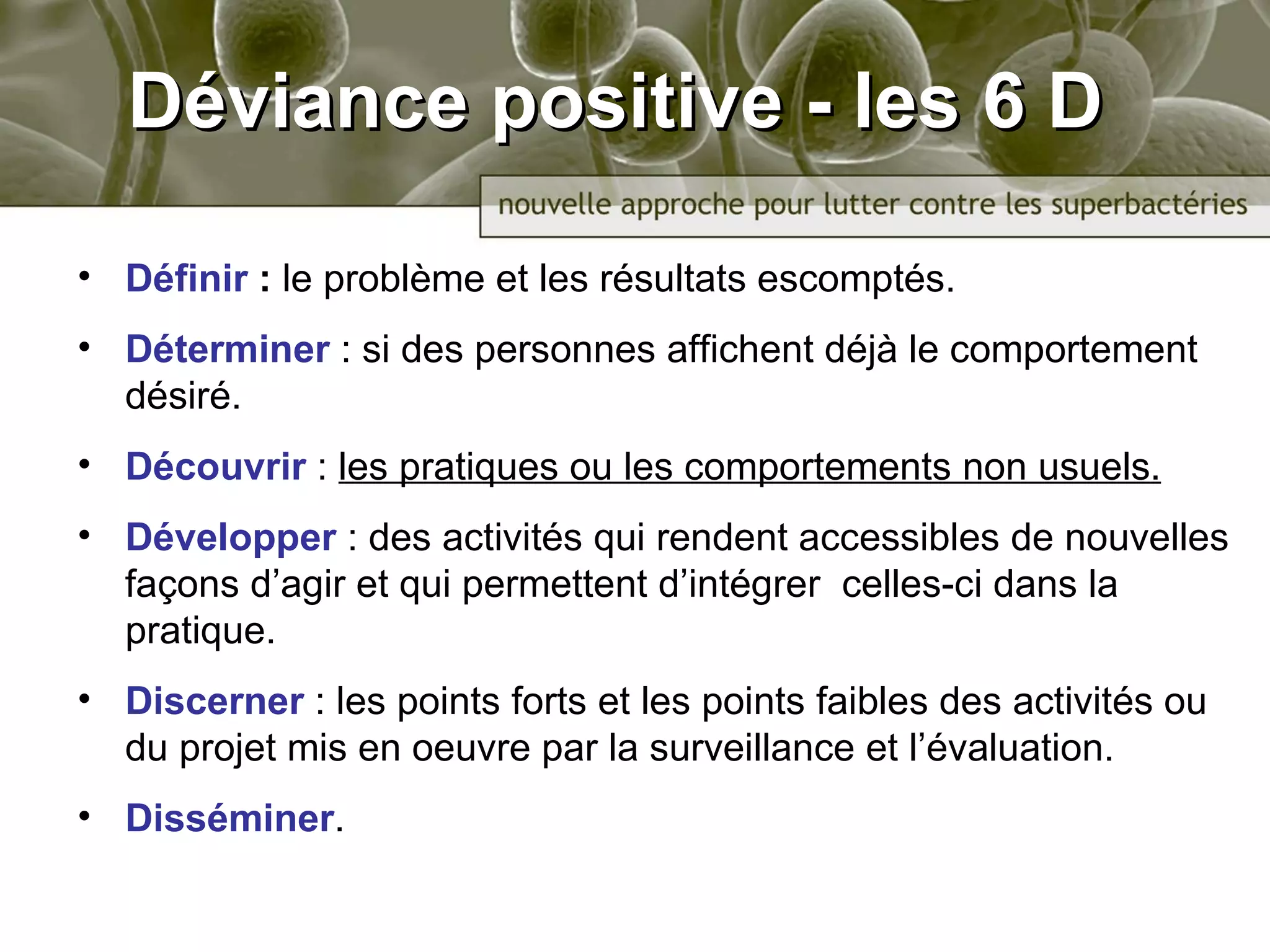Déviance positive - les 6 D Définir  :  le problème  et les résultats escomptés .  Déterminer   : si des personnes affichent déjà le comportement désiré.  Découvrir   :  les pratiques ou les comportements non usuels . Développer   :  des activités qui rendent accessibles de nouvelles façons d’agir et qui permettent d’intégrer  celles-ci dans la pratique .  Discerner   :  les points forts et les points faibles des activités ou du projet mis en oeuvre par la surveillance et l’évaluation. Disséminer . 