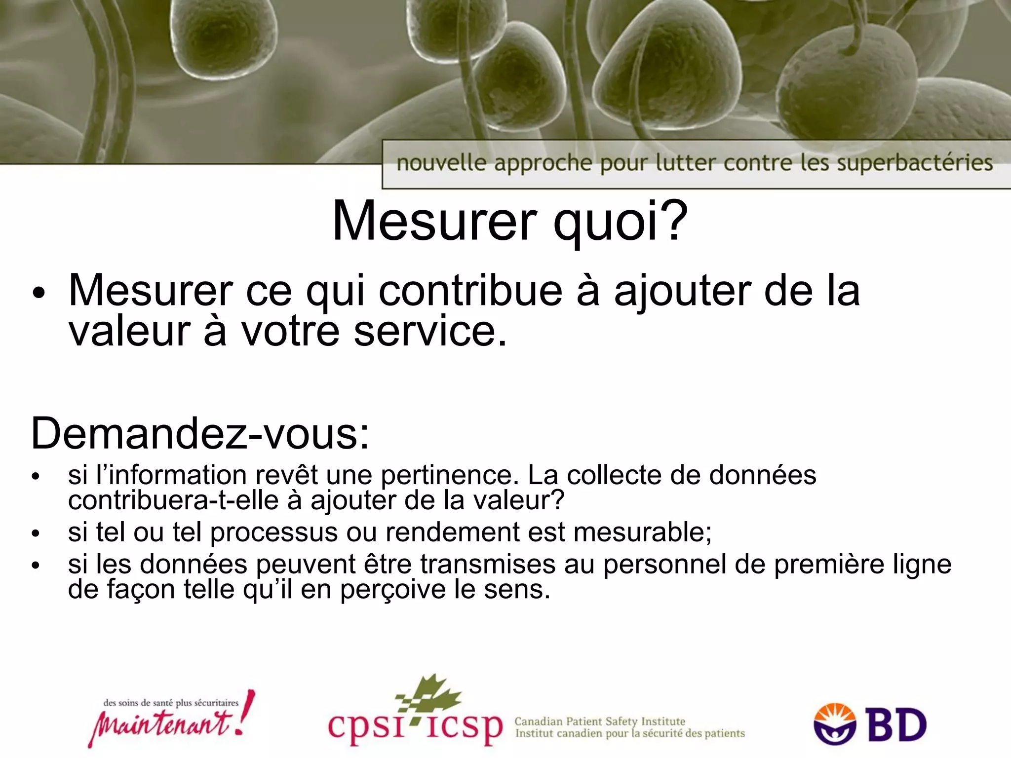 Mesurer quoi? Mesurer ce qui contribue à ajouter de la valeur à votre service. Demandez-vous: si l’information revêt une pertinence. La collecte de données contribuera-t-elle à ajouter de la valeur? si tel ou tel processus ou rendement est mesurable; si les données peuvent être transmises au personnel de première ligne de façon telle qu’il en perçoive le sens. 