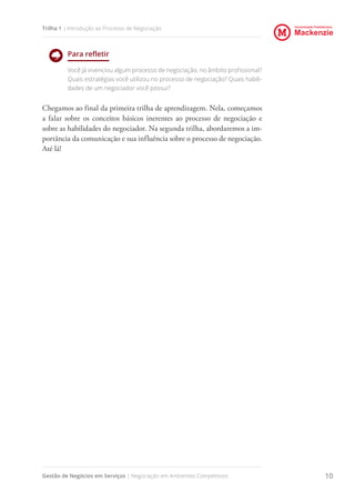 Universidade Presbiteriana
Mackenzie
Gestão de Negócios em Serviços | Negociação em Ambientes Competitivos 10
Trilha 1 | Introdução ao Processo de Negociação
Para refletir
Você já vivenciou algum processo de negociação, no âmbito profissional?
Quais estratégias você utilizou no processo de negociação? Quais habili-
dades de um negociador você possui?
Chegamos ao final da primeira trilha de aprendizagem. Nela, começamos
a falar sobre os conceitos básicos inerentes ao processo de negociação e
sobre as habilidades do negociador. Na segunda trilha, abordaremos a im-
portância da comunicação e sua influência sobre o processo de negociação.
Até lá!
 