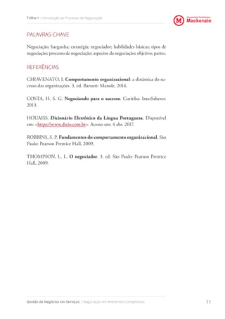 Universidade Presbiteriana
Mackenzie
Gestão de Negócios em Serviços | Negociação em Ambientes Competitivos 11
Trilha 1 | Introdução ao Processo de Negociação
PALAVRAS-CHAVE
Negociação; barganha; estratégia; negociador; habilidades básicas; tipos de
negociação; processo de negociação; aspectos da negociação; objetivo; partes.
REFERÊNCIAS
CHIAVENATO, I. Comportamento organizacional: a dinâmica do su-
cesso das organizações. 3. ed. Barueri: Manole, 2014.
COSTA, H. S. G. Negociando para o sucesso. Curitiba: InterSaberes:
2013.
HOUAISS. Dicionário Eletrônico da Língua Portuguesa. Disponível
em: <https://www.dicio.com.br>. Acesso em: 4 abr. 2017.
ROBBINS, S. P. Fundamentos do comportamento organizacional. São
Paulo: Pearson Prentice Hall, 2009.
THOMPSON, L. L. O negociador. 3. ed. São Paulo: Pearson Prentice
Hall, 2009.
 