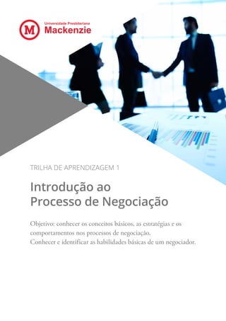Universidade Presbiteriana
Mackenzie
TRILHA DE APRENDIZAGEM 1
Introdução ao
Processo de Negociação
Objetivo: conhecer os conceitos básicos, as estratégias e os
comportamentos nos processos de negociação.
Conhecer e identificar as habilidades básicas de um negociador.
 