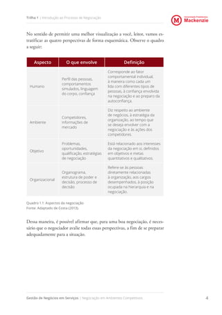 Universidade Presbiteriana
Mackenzie
Gestão de Negócios em Serviços | Negociação em Ambientes Competitivos 4
Trilha 1 | Introdução ao Processo de Negociação
No sentido de permitir uma melhor visualização a você, leitor, vamos es-
tratificar as quatro perspectivas de forma esquemática. Observe o quadro
a seguir:
Aspecto O que envolve Definição
Humano
Perfil das pessoas,
comportamentos
simulados, linguagem
do corpo, confiança
Corresponde ao fator
comportamental individual,
à maneira como cada um
lida com diferentes tipos de
pessoas, à confiança envolvida
na negociação e ao preparo da
autoconfiança.
Ambiente
Competidores,
informações de
mercado
Diz respeito ao ambiente
de negócios, à estratégia da
organização, ao tempo que
se deseja envolver com a
negociação e às ações dos
competidores.
Objetivo
Problemas,
oportunidades,
qualificação, estratégias
de negociação
Está relacionado aos interesses
da negociação em si, definidos
em objetivos e metas
quantitativos e qualitativos.
Organizacional
Organograma,
estrutura de poder e
decisão, processo de
decisão
Refere-se às pessoas
diretamente relacionadas
à organização, aos cargos
desempenhados, à posição
ocupada na hierarquia e na
negociação.
Quadro 1.1: Aspectos da negociação
Fonte: Adaptado de Costa (2013).
Dessa maneira, é possível afirmar que, para uma boa negociação, é neces-
sário que o negociador avalie todas essas perspectivas, a fim de se preparar
adequadamente para a situação.
 