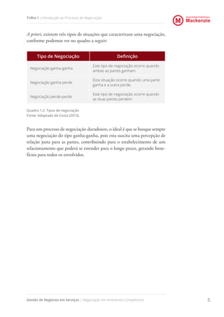 Universidade Presbiteriana
Mackenzie
Gestão de Negócios em Serviços | Negociação em Ambientes Competitivos 5
Trilha 1 | Introdução ao Processo de Negociação
A priori, existem três tipos de situações que caracterizam uma negociação,
conforme podemos ver no quadro a seguir:
Tipo de Negociação Definição
Negociação ganha-ganha
Este tipo de negociação ocorre quando
ambas as partes ganham.
Negociação ganha-perde
Esta situação ocorre quando uma parte
ganha e a outra perde.
Negociação perde-perde
Este tipo de negociação ocorre quando
as duas partes perdem.
Quadro 1.2: Tipos de negociação
Fonte: Adaptado de Costa (2013).
Para um processo de negociação duradouro, o ideal é que se busque sempre
uma negociação do tipo ganha-ganha, pois esta suscita uma percepção de
relação justa para as partes, contribuindo para o estabelecimento de um
relacionamento que poderá se estender para o longo prazo, gerando bene-
fícios para todos os envolvidos.
 