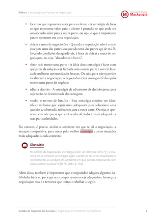 Universidade Presbiteriana
Mackenzie
Gestão de Negócios em Serviços | Negociação em Ambientes Competitivos 7
Trilha 1 | Introdução ao Processo de Negociação
•	 focar no que representa valor para o cliente - A estratégia de foco
no que representa valor para o cliente é pautada no que pode ser
considerado valor para a outra parte, ou seja, o que é importante
para o oponente em uma negociação;
•	 deixar a mesa de negociações - Quando a negociação não é vanta-
josa para uma das partes, ou quando uma das partes age de má-fé,
forçando condições desagradáveis, é hora de deixar a mesa de ne-
gociações, ou seja, “abandonar o barco”;
•	 obter pelo menos uma parte - A ideia dessa estratégia é fazer com
que parte da solução seja fechada com a outra parte e sair em bus-
ca de melhores oportunidades futuras. Ou seja, para não se perder
totalmente a negociação, o negociador tenta conseguir fechar pelo
menos uma parte do negócio;
•	 adiar a decisão - A estratégia de adiamento da decisão preza pela
superação de determinada desvantagem;
•	 mudar o terreno de batalha - Essa estratégia consiste em iden-
tificar atributos que sejam mais adequados para solucionar uma
questão e, sobretudo, relevantes para a outra parte. Ou seja, o opo-
nente entende que o que está sendo ofertado é mais adequado a
suas particularidades.
No entanto, é preciso avaliar o ambiente em que se dá a negociação, a
situação competitiva, para optar pela melhor estratégia e pelas situações
mais adequadas a cada contexto.
Glossário
No âmbito da negociação, estratégia pode ser definida como “[...] a ma-
neira de se conduzir uma negociação usando os recursos disponíveis e
considerando as variáveis do ambiente em que se está negociando com
vistas a obter sucesso” (COSTA, 2013, p. 146).
Além disso, também é importante que o negociador adquira algumas ha-
bilidades básicas, para que seu comportamento seja adequado e favoreça a
negociação: essa é a temática que iremos trabalhar a seguir.
 