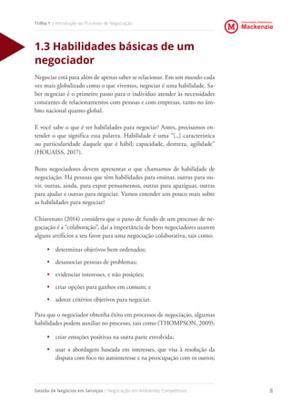 Universidade Presbiteriana
Mackenzie
Gestão de Negócios em Serviços | Negociação em Ambientes Competitivos 8
Trilha 1 | Introdução ao Processo de Negociação
1.3 Habilidades básicas de um
negociador
Negociar está para além de apenas saber se relacionar. Em um mundo cada
vez mais globalizado como o que vivemos, negociar é uma habilidade. Sa-
ber negociar é o primeiro passo para o indivíduo atender às necessidades
constantes de relacionamentos com pessoas e com empresas, tanto no âm-
bito nacional quanto global.
E você sabe o que é ter habilidades para negociar? Antes, precisamos en-
tender o que significa essa palavra. Habilidade é uma “[...] característica
ou particularidade daquele que é hábil; capacidade, destreza, agilidade”
(HOUAISS, 2017).
Bons negociadores devem apresentar o que chamamos de habilidade de
negociação. Há pessoas que têm habilidades para ensinar, outras para ou-
vir, outras, ainda, para expor pensamentos, outras para apaziguar, outras
para ajudar e outras para negociar. Vamos entender um pouco mais sobre
as habilidades para negociar?
Chiavenato (2014) considera que o pano de fundo de um processo de ne-
gociação é a “colaboração”, daí a importância de bons negociadores usarem
alguns artifícios a seu favor para uma negociação colaborativa, tais como:
•	 determinar objetivos bem ordenados;
•	 desassociar pessoas de problemas;
•	 evidenciar interesses, e não posições;
•	 criar opções para ganhos em comum; e
•	 adotar critérios objetivos para negociar.
Para que o negociador obtenha êxito em processos de negociação, algumas
habilidades podem auxiliar no processo, tais como (THOMPSON, 2009):
•	 criar emoções positivas na outra parte envolvida;
•	 usar a abordagem baseada em interesses, que visa à resolução da
disputa com foco no autointeresse e na preocupação com os outros;
 