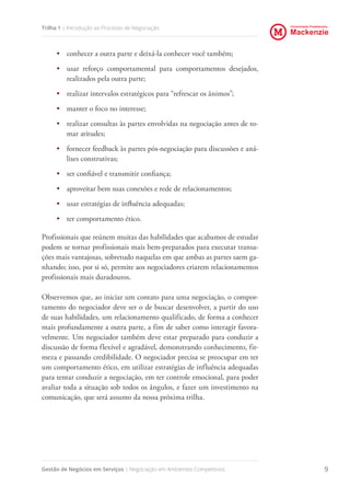 Universidade Presbiteriana
Mackenzie
Gestão de Negócios em Serviços | Negociação em Ambientes Competitivos 9
Trilha 1 | Introdução ao Processo de Negociação
•	 conhecer a outra parte e deixá-la conhecer você também;
•	 usar reforço comportamental para comportamentos desejados,
realizados pela outra parte;
•	 realizar intervalos estratégicos para “refrescar os ânimos”;
•	 manter o foco no interesse;
•	 realizar consultas às partes envolvidas na negociação antes de to-
mar atitudes;
•	 fornecer feedback às partes pós-negociação para discussões e aná-
lises construtivas;
•	 ser confiável e transmitir confiança;
•	 aproveitar bem suas conexões e rede de relacionamentos;
•	 usar estratégias de influência adequadas;
•	 ter comportamento ético.
Profissionais que reúnem muitas das habilidades que acabamos de estudar
podem se tornar profissionais mais bem-preparados para executar transa-
ções mais vantajosas, sobretudo naquelas em que ambas as partes saem ga-
nhando; isso, por si só, permite aos negociadores criarem relacionamentos
profissionais mais duradouros.
Observemos que, ao iniciar um contato para uma negociação, o compor-
tamento do negociador deve ser o de buscar desenvolver, a partir do uso
de suas habilidades, um relacionamento qualificado, de forma a conhecer
mais profundamente a outra parte, a fim de saber como interagir favora-
velmente. Um negociador também deve estar preparado para conduzir a
discussão de forma flexível e agradável, demonstrando conhecimento, fir-
meza e passando credibilidade. O negociador precisa se preocupar em ter
um comportamento ético, em utilizar estratégias de influência adequadas
para tentar conduzir a negociação, em ter controle emocional, para poder
avaliar toda a situação sob todos os ângulos, e fazer um investimento na
comunicação, que será assunto da nossa próxima trilha.
 