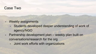 Case Two
- Weekly assignments
- Students developed deeper understanding of work of
agency/NGO
- Partnership development pl...