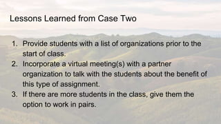 Lessons Learned from Case Two
1. Provide students with a list of organizations prior to the
start of class.
2. Incorporate...