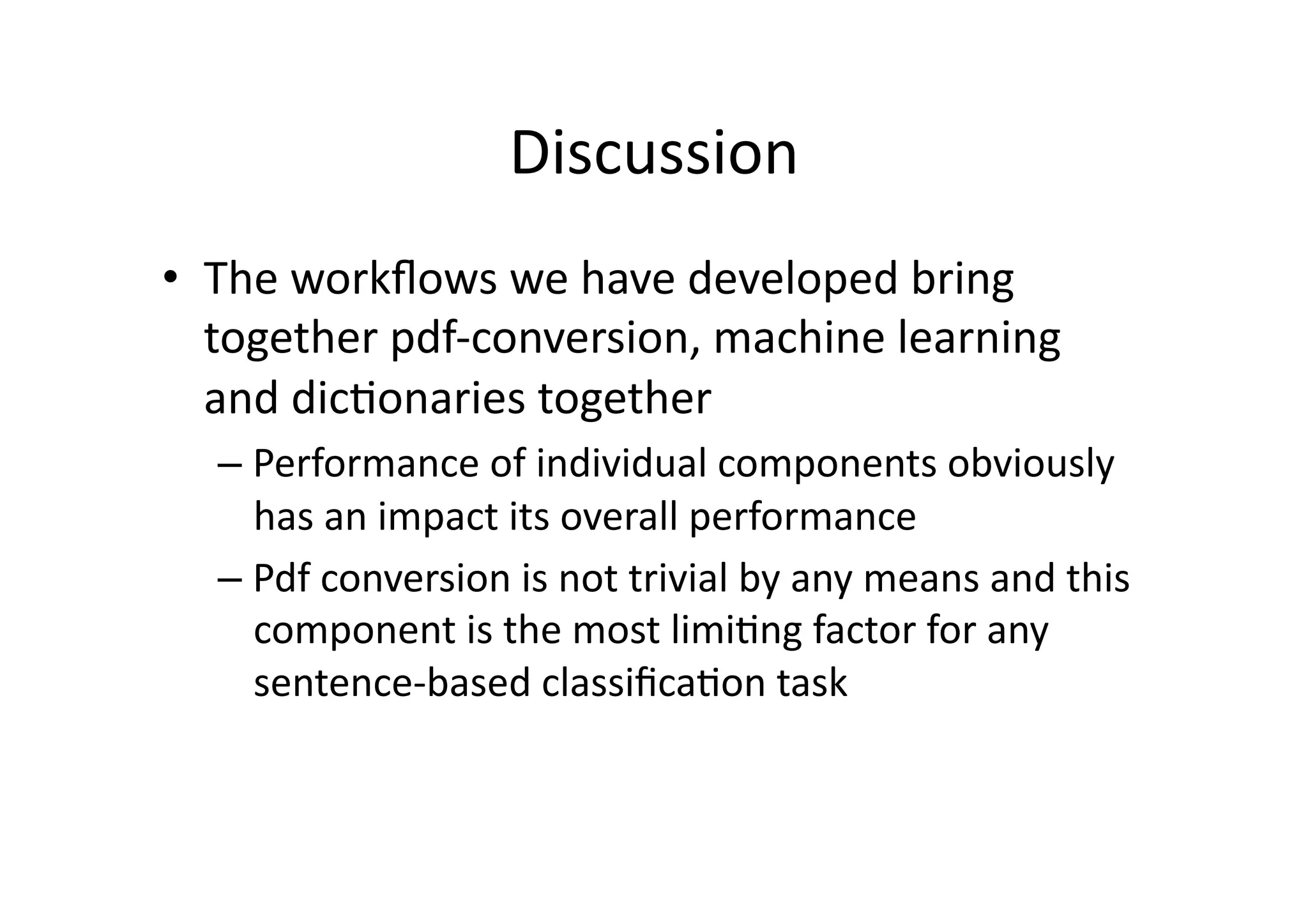 Discussion	
  	
  
•  The	
  workﬂows	
  we	
  have	
  developed	
  bring	
  
   together	
  pdf-­‐conversion,	
  machine	
  learning	
  
   and	
  dic'onaries	
  together	
  
   –  Performance	
  of	
  individual	
  components	
  obviously	
  
      has	
  an	
  impact	
  its	
  overall	
  performance	
  
   –  Pdf	
  conversion	
  is	
  not	
  trivial	
  by	
  any	
  means	
  and	
  this	
  
      component	
  is	
  the	
  most	
  limi'ng	
  factor	
  for	
  any	
  
      sentence-­‐based	
  classiﬁca'on	
  task	
  
 