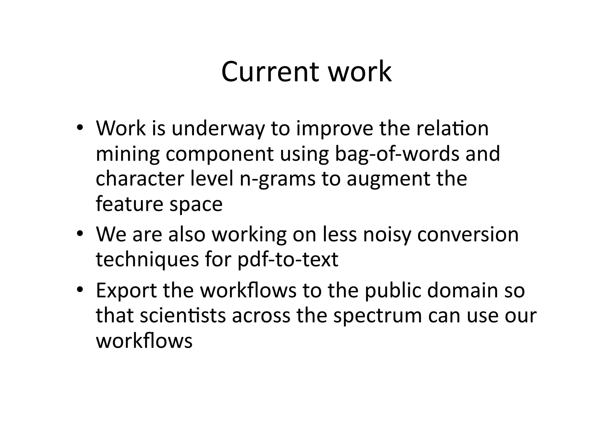 Current	
  work	
  
•  Work	
  is	
  underway	
  to	
  improve	
  the	
  rela'on	
  
   mining	
  component	
  using	
  bag-­‐of-­‐words	
  and	
  
   character	
  level	
  n-­‐grams	
  to	
  augment	
  the	
  
   feature	
  space	
  
•  We	
  are	
  also	
  working	
  on	
  less	
  noisy	
  conversion	
  
   techniques	
  for	
  pdf-­‐to-­‐text	
  
•  Export	
  the	
  workﬂows	
  to	
  the	
  public	
  domain	
  so	
  
   that	
  scien'sts	
  across	
  the	
  spectrum	
  can	
  use	
  our	
  
   workﬂows	
  
 