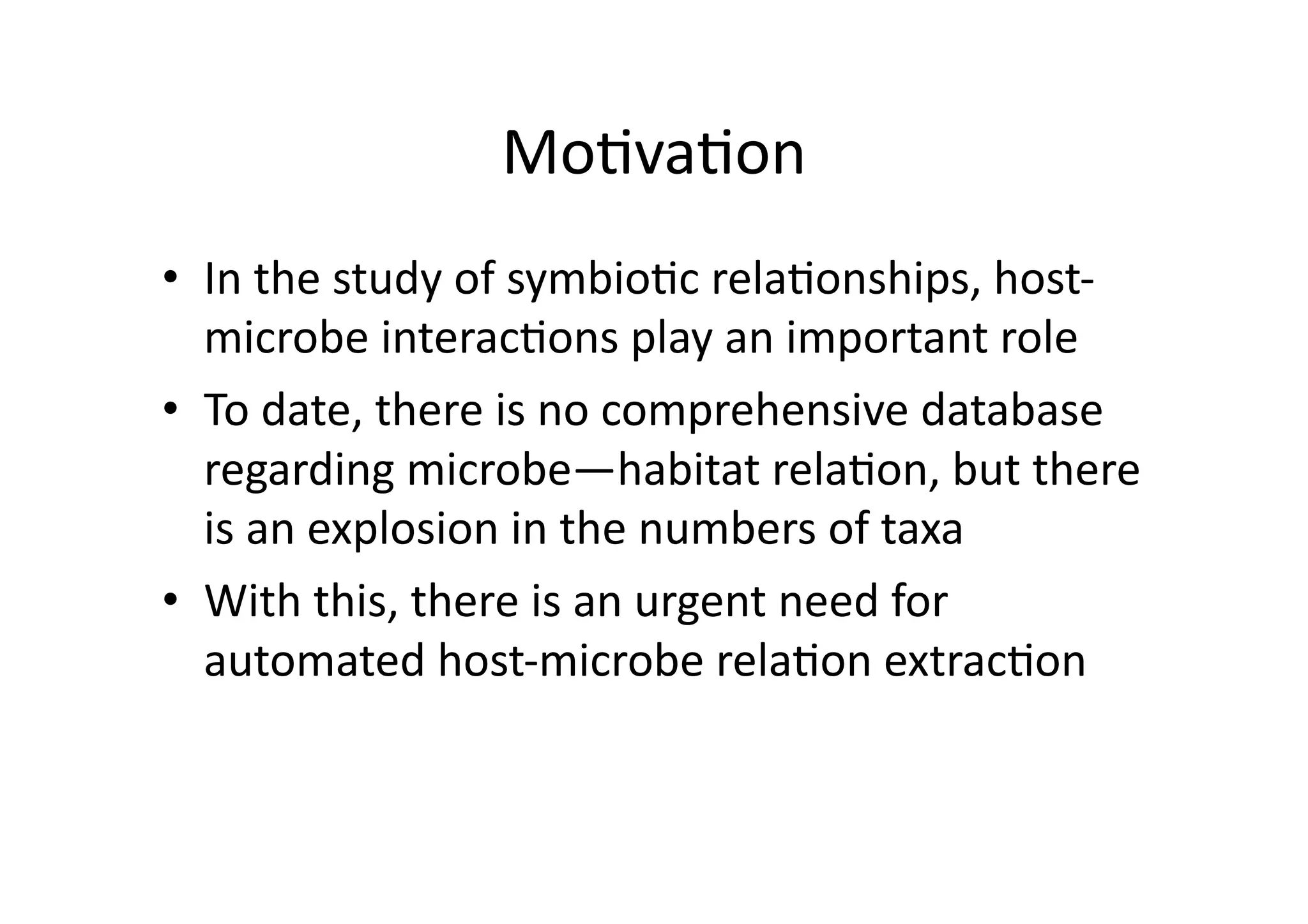 Mo'va'on	
  
•  In	
  the	
  study	
  of	
  symbio'c	
  rela'onships,	
  host-­‐
   microbe	
  interac'ons	
  play	
  an	
  important	
  role	
  
•  To	
  date,	
  there	
  is	
  no	
  comprehensive	
  database	
  	
  
   regarding	
  microbe—habitat	
  rela'on,	
  but	
  there	
  
   is	
  an	
  explosion	
  in	
  the	
  numbers	
  of	
  taxa	
  	
  
•  With	
  this,	
  there	
  is	
  an	
  urgent	
  need	
  for	
  
   automated	
  host-­‐microbe	
  rela'on	
  extrac'on	
  
 