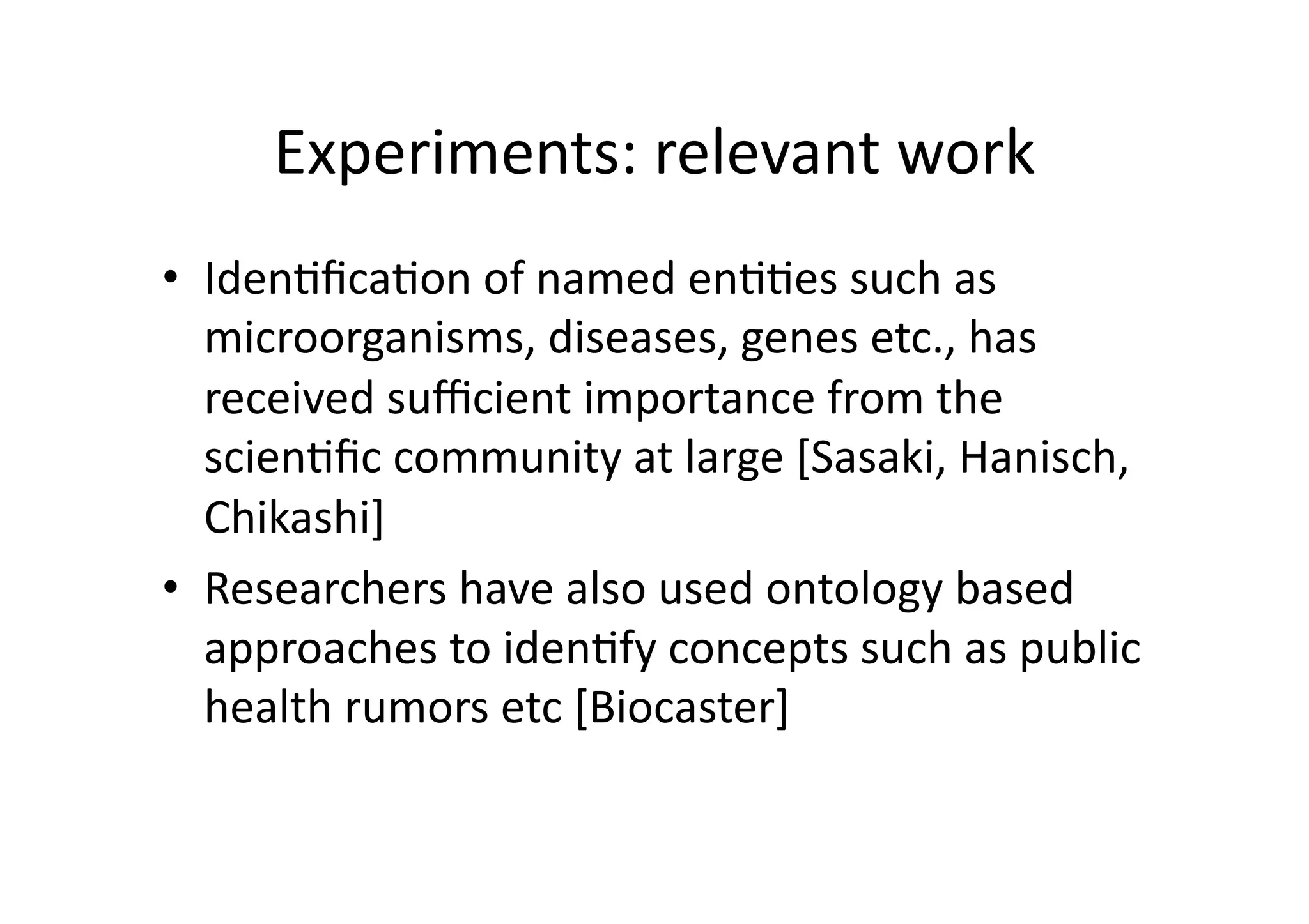 Experiments:	
  relevant	
  work	
  
•  Iden'ﬁca'on	
  of	
  named	
  en''es	
  such	
  as	
  
   microorganisms,	
  diseases,	
  genes	
  etc.,	
  has	
  
   received	
  suﬃcient	
  importance	
  from	
  the	
  
   scien'ﬁc	
  community	
  at	
  large	
  [Sasaki,	
  Hanisch,	
  
   Chikashi]	
  
•  Researchers	
  have	
  also	
  used	
  ontology	
  based	
  
   approaches	
  to	
  iden'fy	
  concepts	
  such	
  as	
  public	
  
   health	
  rumors	
  etc	
  [Biocaster]	
  
 