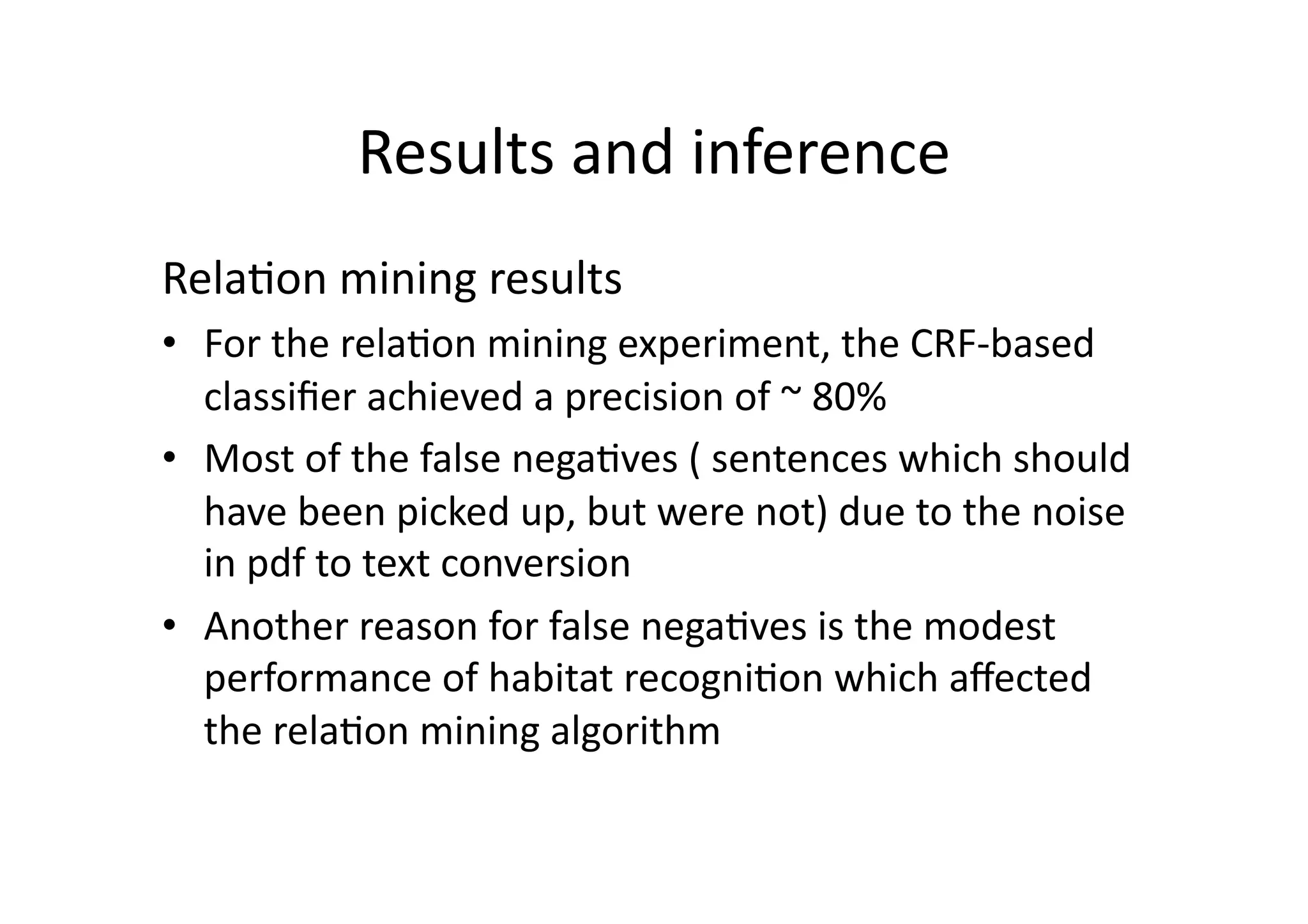 Results	
  and	
  inference	
  
Rela'on	
  mining	
  results	
  
•  For	
  the	
  rela'on	
  mining	
  experiment,	
  the	
  CRF-­‐based	
  
   classiﬁer	
  achieved	
  a	
  precision	
  of	
  ~	
  80%	
  
•  Most	
  of	
  the	
  false	
  nega'ves	
  (	
  sentences	
  which	
  should	
  
   have	
  been	
  picked	
  up,	
  but	
  were	
  not)	
  due	
  to	
  the	
  noise	
  
   in	
  pdf	
  to	
  text	
  conversion	
  
•  Another	
  reason	
  for	
  false	
  nega'ves	
  is	
  the	
  modest	
  
   performance	
  of	
  habitat	
  recogni'on	
  which	
  aﬀected	
  
   the	
  rela'on	
  mining	
  algorithm	
  
 