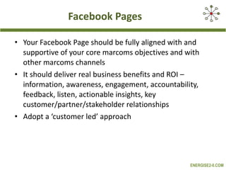 Facebook Pages Your Facebook Page should be fully aligned with and supportive of your core marcoms objectives and with other marcoms channels It should deliver real business benefits and ROI – information, awareness, engagement, accountability, feedback, listen, actionable insights, key customer/partner/stakeholder relationships Adopt a ‘customer led’ approach  